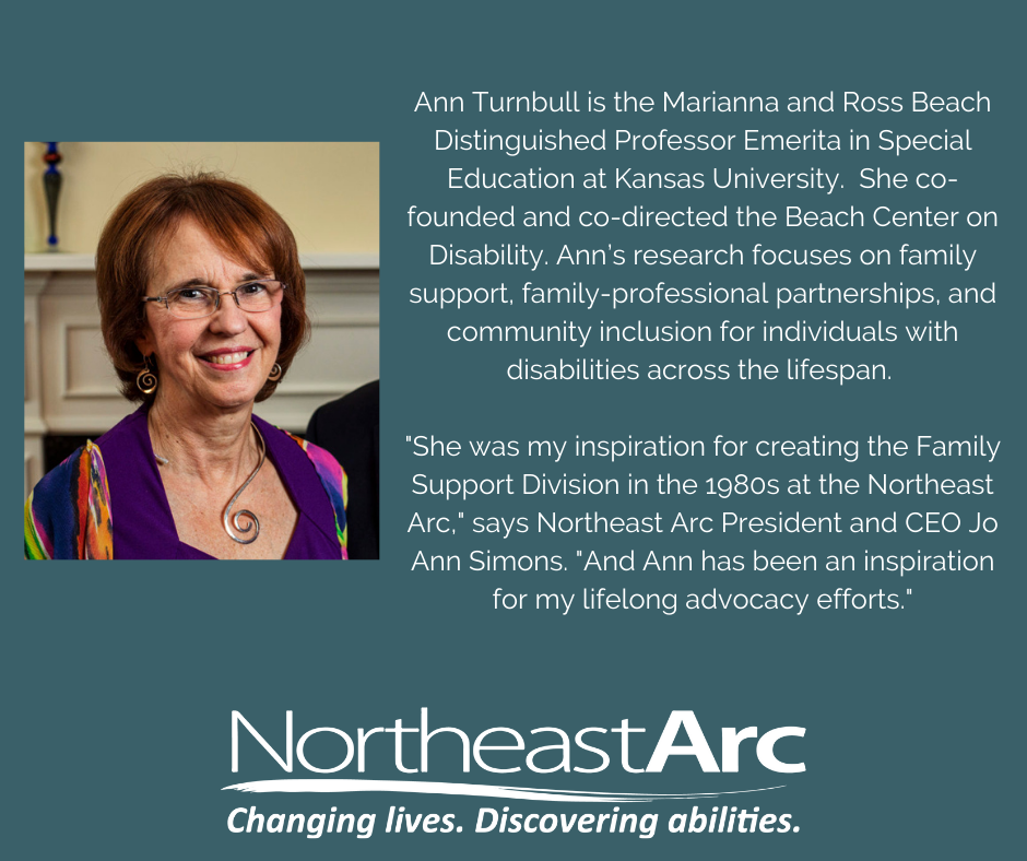 Ann Turnbull is the Marianna and Ross Beach Distinguished Professor Emerita in Special Education at Kansas University. She co-founded and co-directed the Beach Center on Disability. Ann’s research focuses on family support, family-professional partnerships, and community inclusion for individuals with disabilities across the lifespan. "She was my inspiration for creating the Family Support Division in the 1980s at the Northeast Arc," says Northeast Arc President and CEO Jo Ann Simons. "And Ann has been an inspiration for my lifelong advocacy efforts."