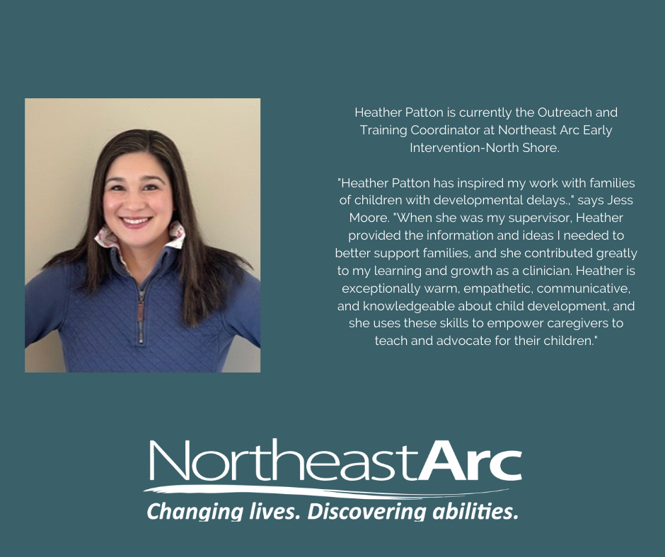 Heather Patton is currently the Outreach and Training Coordinator at Northeast Arc Early Intervention-North Shore. "Heather Patton has inspired my work with families of children with developmental delays.," says Jess Moore. "When she was my supervisor, Heather provided the information and ideas I needed to better support families, and she contributed greatly to my learning and growth as a clinician. Heather is exceptionally warm, empathetic, communicative, and knowledgeable about child development, and she uses these skills to empower caregivers to teach and advocate for their children."