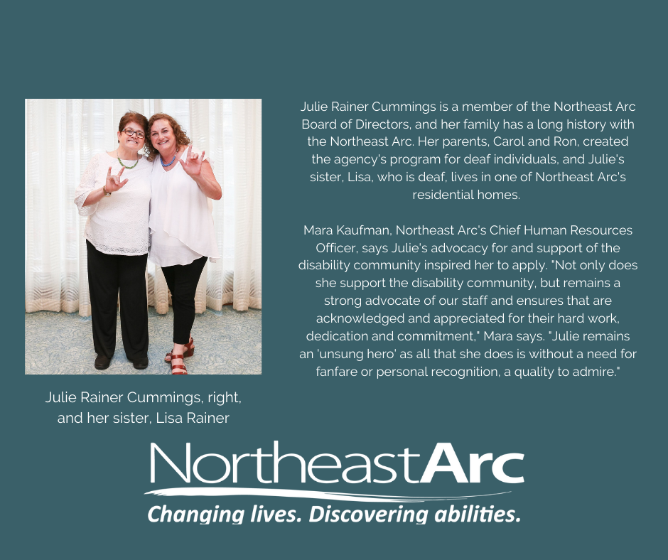Julie Rainer Cummings is a member of the Northeast Arc Board of Directors, and her family has a long history with the Northeast Arc. Her parents, Carol and Ron, created the agency's program for deaf individuals, and Julie's sister, Lisa, who is deaf, lives in one of Northeast Arc's residential homes. Mara Kaufman, Northeast Arc's Chief Human Resources Officer, says Julie's advocacy for and support of the disability community inspired her to apply. "Not only does she support the disability community, but remains a strong advocate of our staff and ensures that are acknowledged and appreciated for their hard work, dedication and commitment," Mara says. "Julie remains an 'unsung hero' as all that she does is without a need for fanfare or personal recognition, a quality to admire."